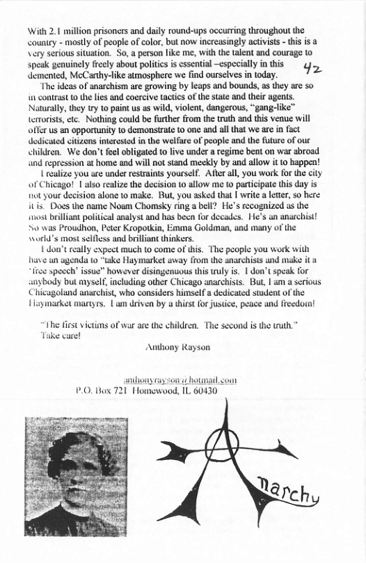 With 2.1 million prisoners and daily round-ups occurring throughout the <ountry - mostly of peopl of color, but now increasingly activists - this is a Very serious situation. So, a person like me, with the talent and courage to spesk genuinely frely about poitcs i essentiol especially in this ¢, demented, McCarthy-like atmosphere we find ourselves in today. The ideas of anarchism are growing by leaps and bounds, as they are so in contrast (0 the lies and coercive tactis of the state and their agents. Naturally, they try to paint us as wild, violent, dangerous, “gang-like™ wist, etc. Nothing could be further from the truth and this venue will offer us an opportunity 1o demonstrate to one and all that we are in fact dedicuted citizens interested in the welfare of people and the future of our children. We don’t feel obligated to live under a regime bent on war abroad and repression at home and will not stand meekly by and allow it 10 happen! { realize you are under restraints yourself. Afer all, you work for the city of Chicago! | also realize the decision to allow me o pasticipate this day is 10t your decision alone to make. But, you asked that | write a leter, 5o here itis. Does the name Noam Chomsky ring a bell? He’s recognized us the wost brilliant political analyst and has becn for decades. He’s an anarchist! S0 was Proudhon, Peter Kropotkia, Emma Goldman, and many of the \world’s most selfless and brilliant thinkers 1 dou’t really expect much to come of this. The people you work with have un agenda 10 “take Haymarket uway from the anarchists und make it & fre specch issuc” however disingenuous this wuly is. | don’t speak for anybody but myself, including other Chicago anacchists. But, | am a serious Chicaugoland anrchist, who considers himselfa dedicated student of the Haymarket mariyrs. L driven by a thirst for justice, peace und freedornt te e fiest vietins of war are the children. The second is the truth.* Tuke care! Anthony Rayson hony cay son ¢ hotmail.com fomewood, 1L 60430 .0, Box 721 warch